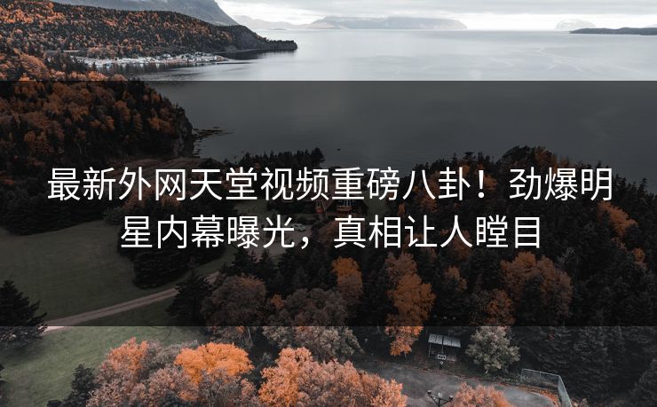 最新外网天堂视频重磅八卦！劲爆明星内幕曝光，真相让人瞠目