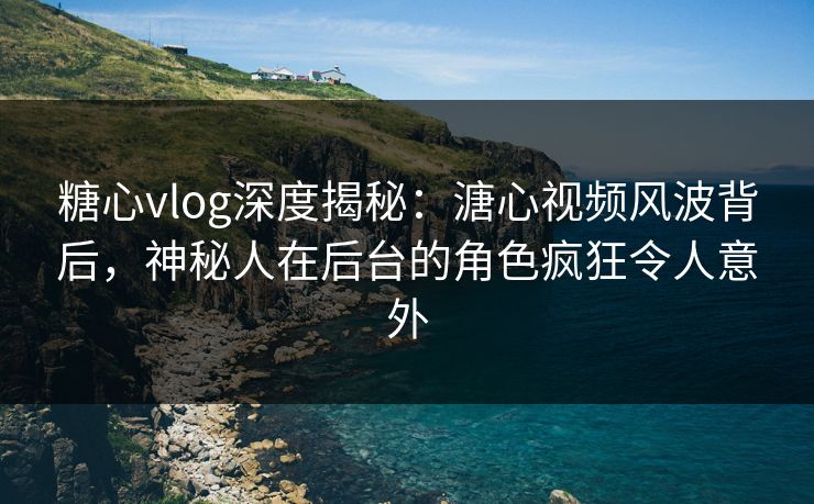 糖心vlog深度揭秘：溏心视频风波背后，神秘人在后台的角色疯狂令人意外