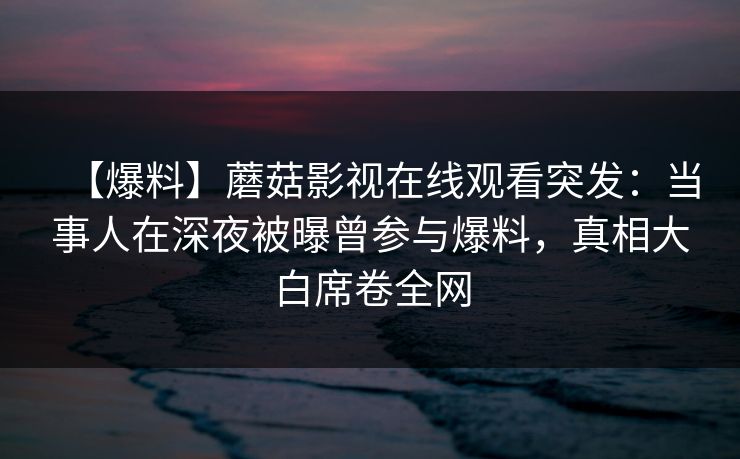 【爆料】蘑菇影视在线观看突发：当事人在深夜被曝曾参与爆料，真相大白席卷全网