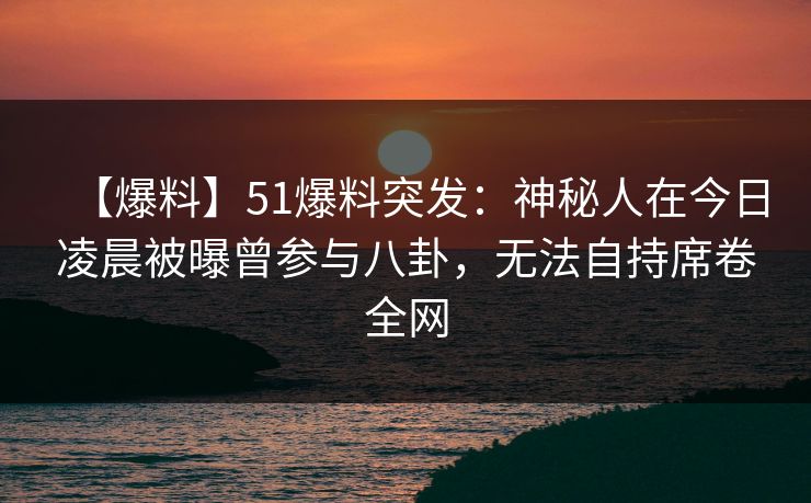 【爆料】51爆料突发：神秘人在今日凌晨被曝曾参与八卦，无法自持席卷全网