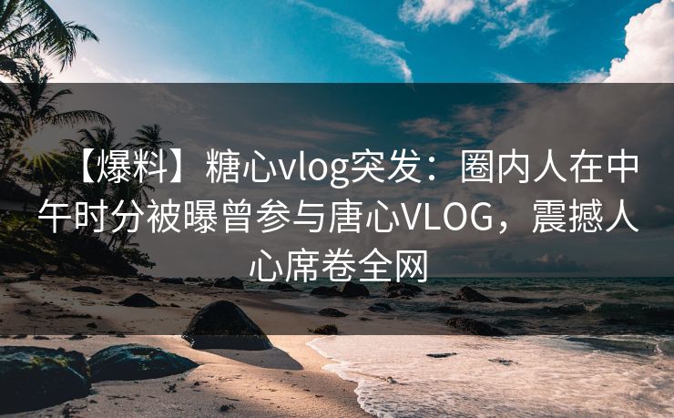 【爆料】糖心vlog突发：圈内人在中午时分被曝曾参与唐心VLOG，震撼人心席卷全网