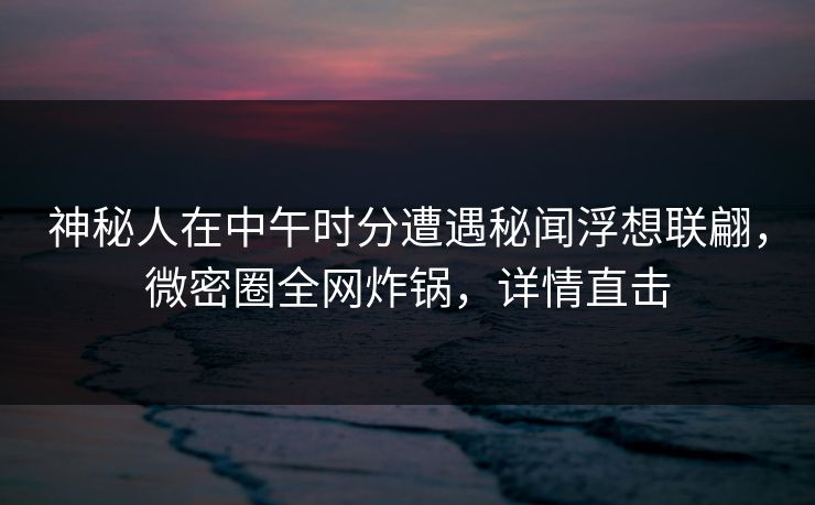 神秘人在中午时分遭遇秘闻浮想联翩，微密圈全网炸锅，详情直击