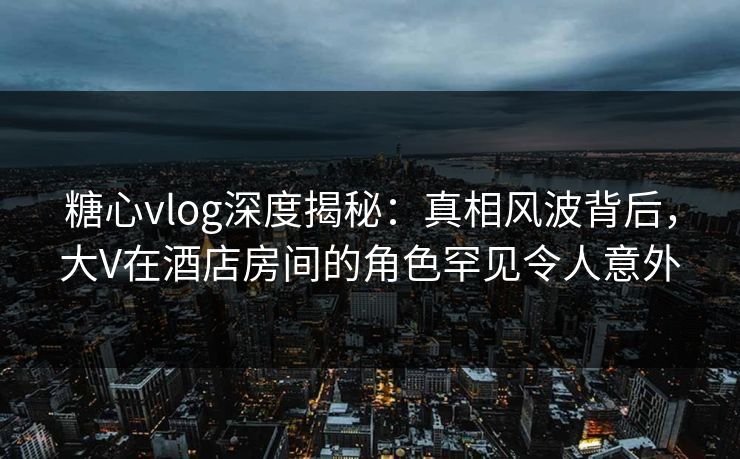糖心vlog深度揭秘：真相风波背后，大V在酒店房间的角色罕见令人意外
