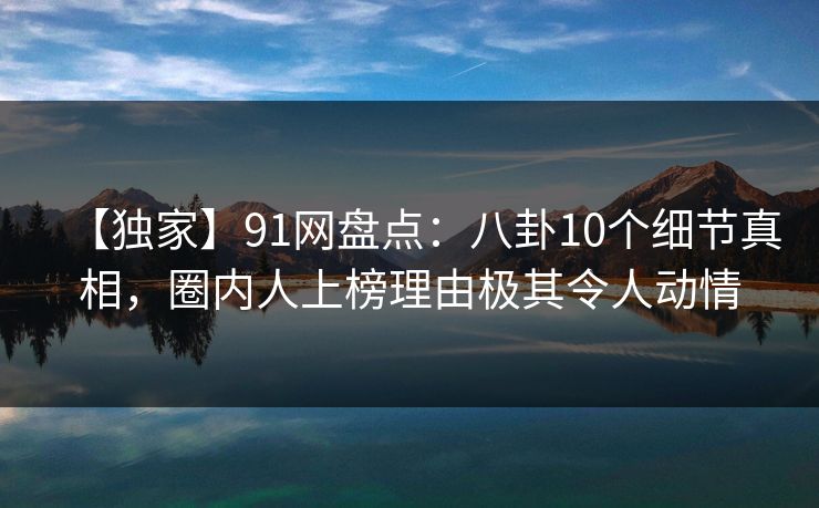 【独家】91网盘点：八卦10个细节真相，圈内人上榜理由极其令人动情