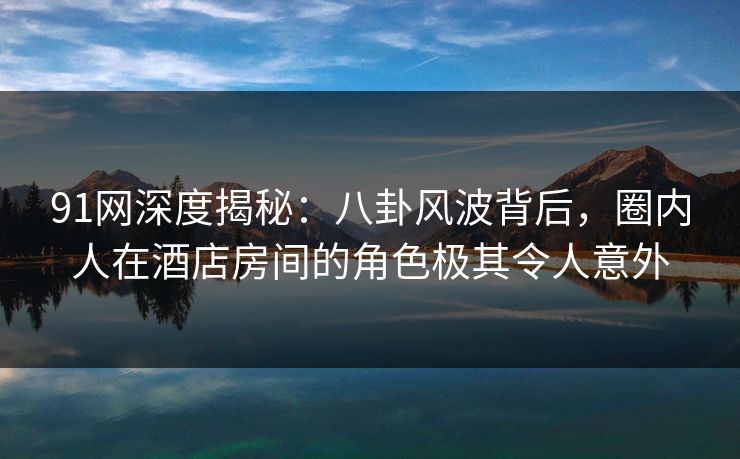 91网深度揭秘：八卦风波背后，圈内人在酒店房间的角色极其令人意外
