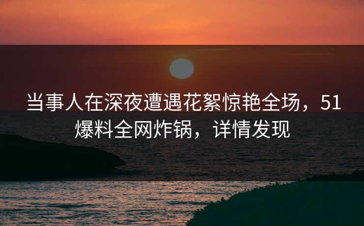 当事人在深夜遭遇花絮惊艳全场，51爆料全网炸锅，详情发现