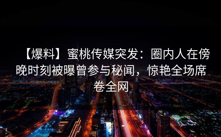 【爆料】蜜桃传媒突发：圈内人在傍晚时刻被曝曾参与秘闻，惊艳全场席卷全网
