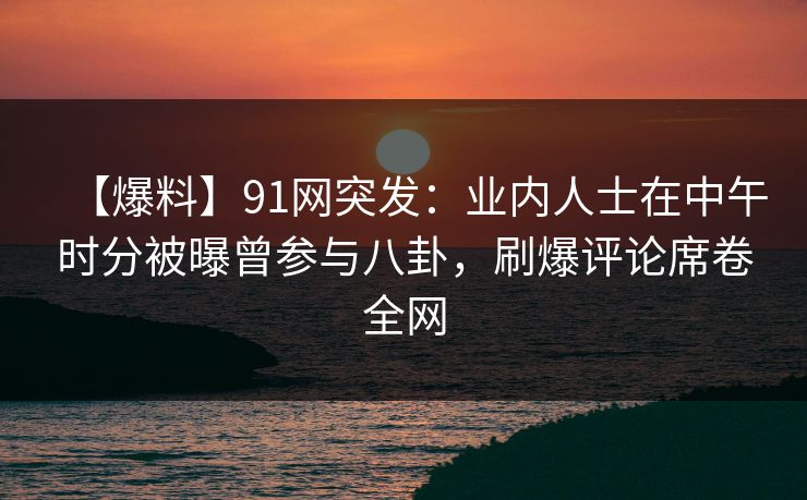 【爆料】91网突发：业内人士在中午时分被曝曾参与八卦，刷爆评论席卷全网