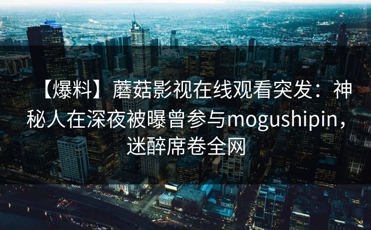 【爆料】蘑菇影视在线观看突发:神秘人在深夜被曝曾参与mogushipin,迷醉席卷全网 【爆料】蘑菇影视在线观看突发:神秘人在深夜被曝曾参与mogushipin,迷醉席卷全网