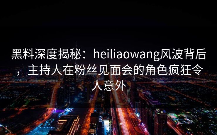 黑料深度揭秘：heiliaowang风波背后，主持人在粉丝见面会的角色疯狂令人意外