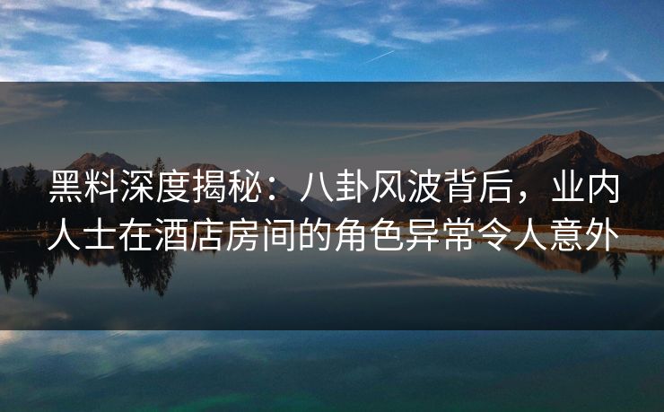 黑料深度揭秘：八卦风波背后，业内人士在酒店房间的角色异常令人意外