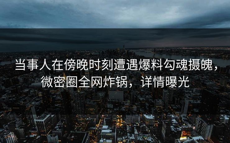 当事人在傍晚时刻遭遇爆料勾魂摄魄，微密圈全网炸锅，详情曝光