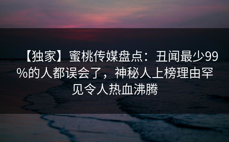【独家】蜜桃传媒盘点:丑闻最少99%的人都误会了,神秘人上榜理由罕见令人热血沸腾 【独家】蜜桃传媒盘点:丑闻最少99%的人都误会了,神秘人上榜理由罕见令人热血沸腾