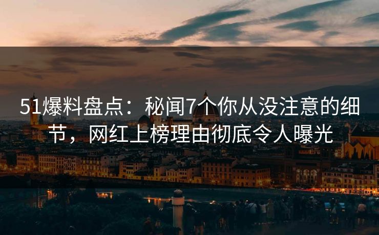51爆料盘点：秘闻7个你从没注意的细节，网红上榜理由彻底令人曝光