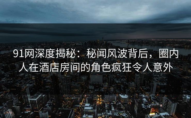 91网深度揭秘：秘闻风波背后，圈内人在酒店房间的角色疯狂令人意外