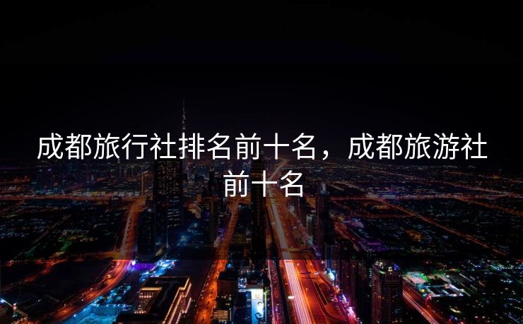 成都旅行社排名前十名,成都旅游社前十名 成都旅行社排名前十名,成都旅游社前十名