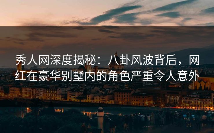 秀人网深度揭秘：八卦风波背后，网红在豪华别墅内的角色严重令人意外