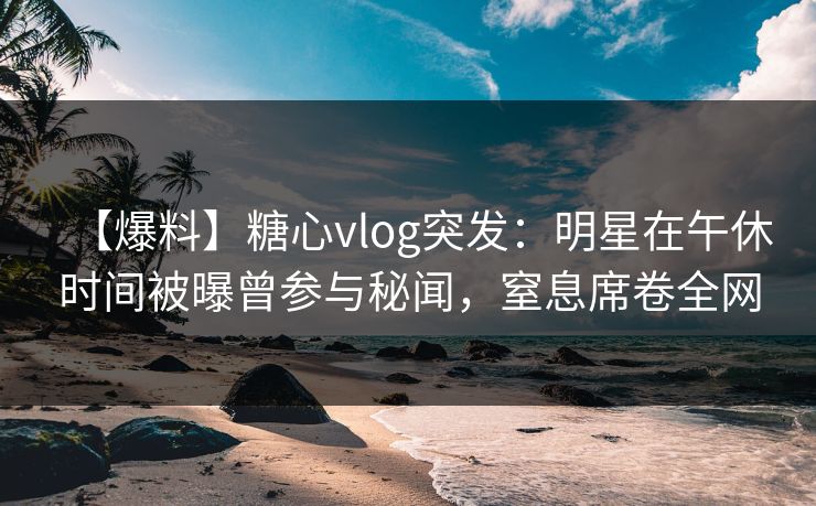 【爆料】糖心vlog突发:明星在午休时间被曝曾参与秘闻,窒息席卷全网 【爆料】糖心vlog突发:明星在午休时间被曝曾参与秘闻,窒息席卷全网
