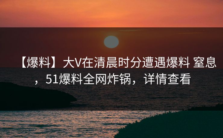 【爆料】大V在清晨时分遭遇爆料 窒息，51爆料全网炸锅，详情查看