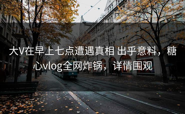 大V在早上七点遭遇真相 出乎意料，糖心vlog全网炸锅，详情围观