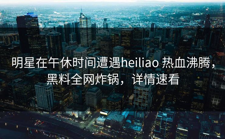 明星在午休时间遭遇heiliao 热血沸腾，黑料全网炸锅，详情速看