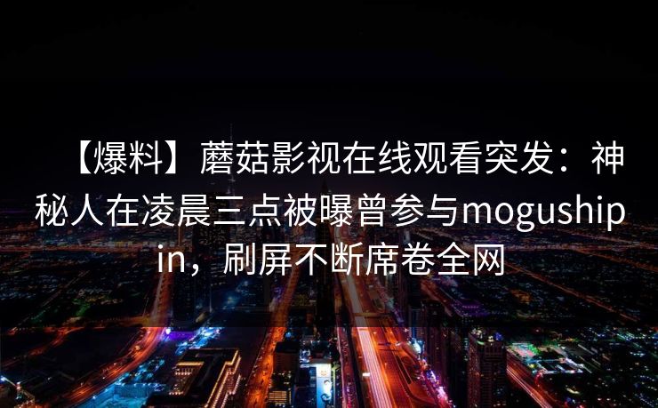 【爆料】蘑菇影视在线观看突发:神秘人在凌晨三点被曝曾参与mogushipin,刷屏不断席卷全网 【爆料】蘑菇影视在线观看突发:神秘人在凌晨三点被曝曾参与mogushipin,刷屏不断席卷全网