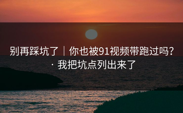 别再踩坑了｜你也被91视频带跑过吗？ · 我把坑点列出来了
