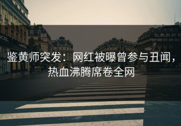 鉴黄师突发：网红被曝曾参与丑闻，热血沸腾席卷全网