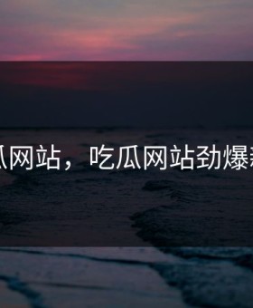 吃瓜网站，吃瓜网站劲爆新闻