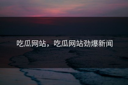 吃瓜网站，吃瓜网站劲爆新闻