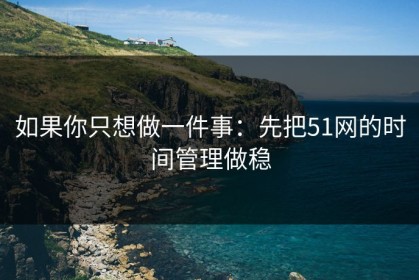 如果你只想做一件事：先把51网的时间管理做稳