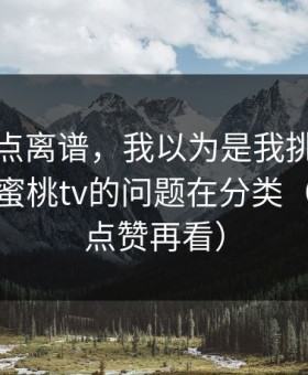 真的有点离谱，我以为是我挑剔，后来发现蜜桃tv的问题在分类（建议先点赞再看）