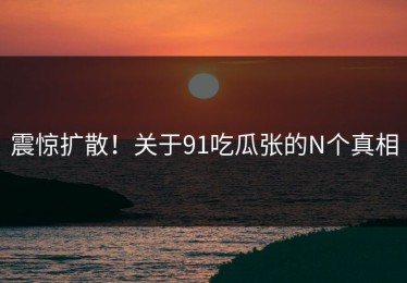 震惊扩散！关于91吃瓜张的N个真相