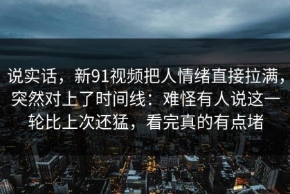 说实话，新91视频把人情绪直接拉满，突然对上了时间线：难怪有人说这一轮比上次还猛，看完真的有点堵