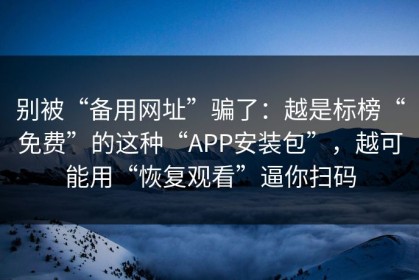 别被“备用网址”骗了：越是标榜“免费”的这种“APP安装包”，越可能用“恢复观看”逼你扫码