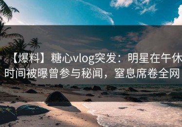 【爆料】糖心vlog突发：明星在午休时间被曝曾参与秘闻，窒息席卷全网