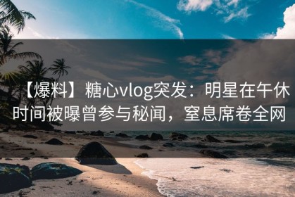【爆料】糖心vlog突发：明星在午休时间被曝曾参与秘闻，窒息席卷全网