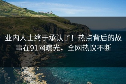业内人士终于承认了！热点背后的故事在91网曝光，全网热议不断