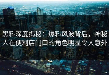 黑料深度揭秘：爆料风波背后，神秘人在便利店门口的角色明显令人意外