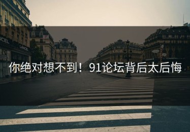 你绝对想不到！91论坛背后太后悔