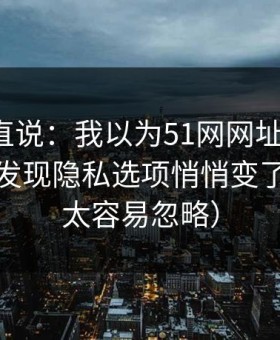 别怪我直说：我以为51网网址没变化，直到我发现隐私选项悄悄变了（这点太容易忽略）