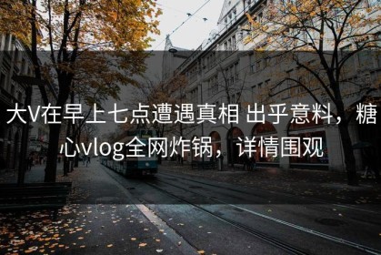 大V在早上七点遭遇真相 出乎意料，糖心vlog全网炸锅，详情围观
