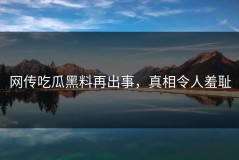 网传吃瓜黑料再出事，真相令人羞耻