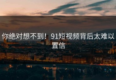 你绝对想不到！91短视频背后太难以置信