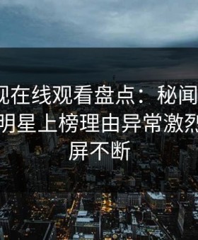 蘑菇影视在线观看盘点：秘闻9个隐藏信号，明星上榜理由异常激烈令人刷屏不断
