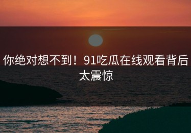 你绝对想不到！91吃瓜在线观看背后太震惊