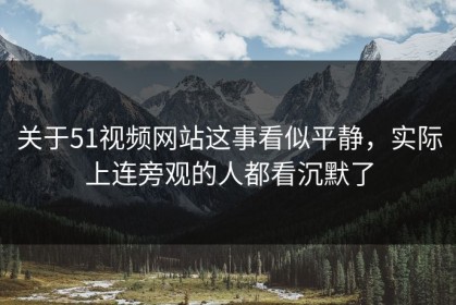 关于51视频网站这事看似平静，实际上连旁观的人都看沉默了
