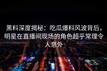 黑料深度揭秘：吃瓜爆料风波背后，明星在直播间现场的角色超乎常理令人意外