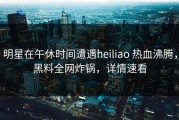 明星在午休时间遭遇heiliao 热血沸腾，黑料全网炸锅，详情速看