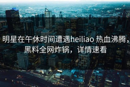 明星在午休时间遭遇heiliao 热血沸腾，黑料全网炸锅，详情速看